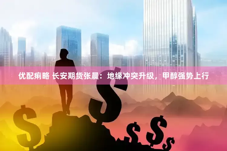 优配痢略 长安期货张晨：地缘冲突升级，甲醇强势上行