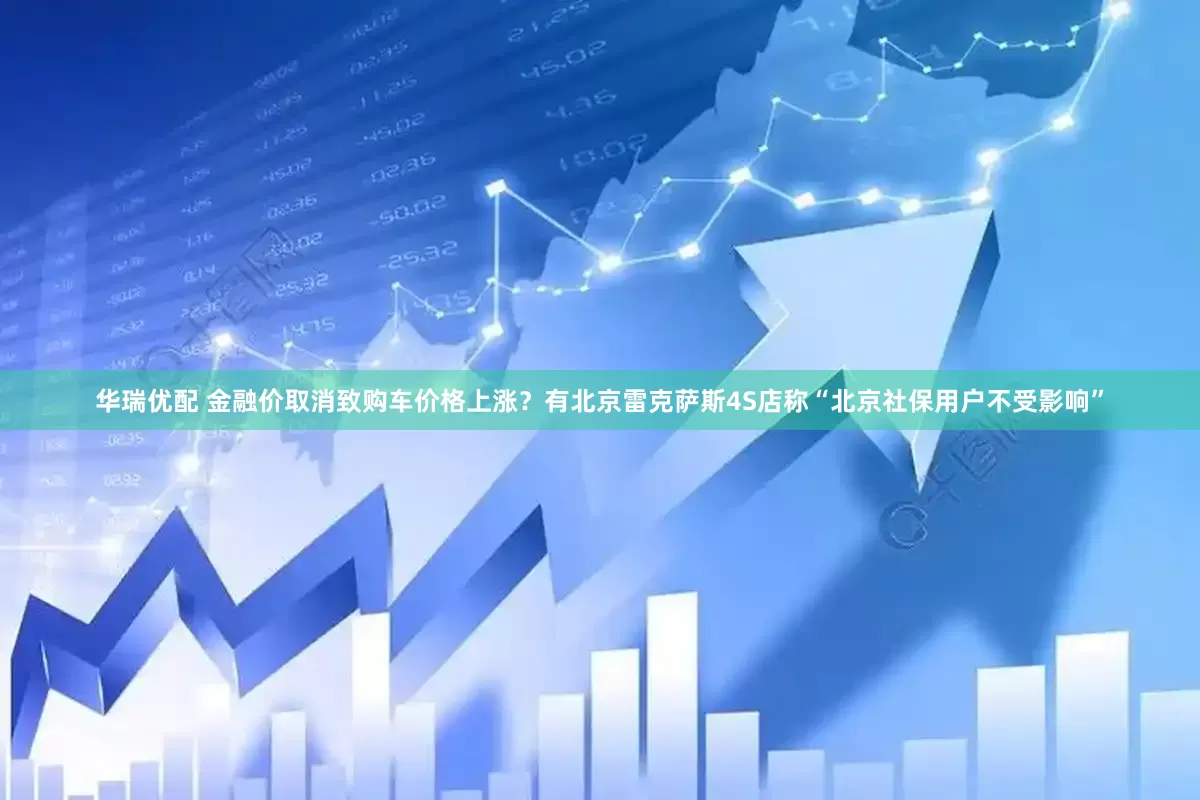 华瑞优配 金融价取消致购车价格上涨？有北京雷克萨斯4S店称“北京社保用户不受影响”