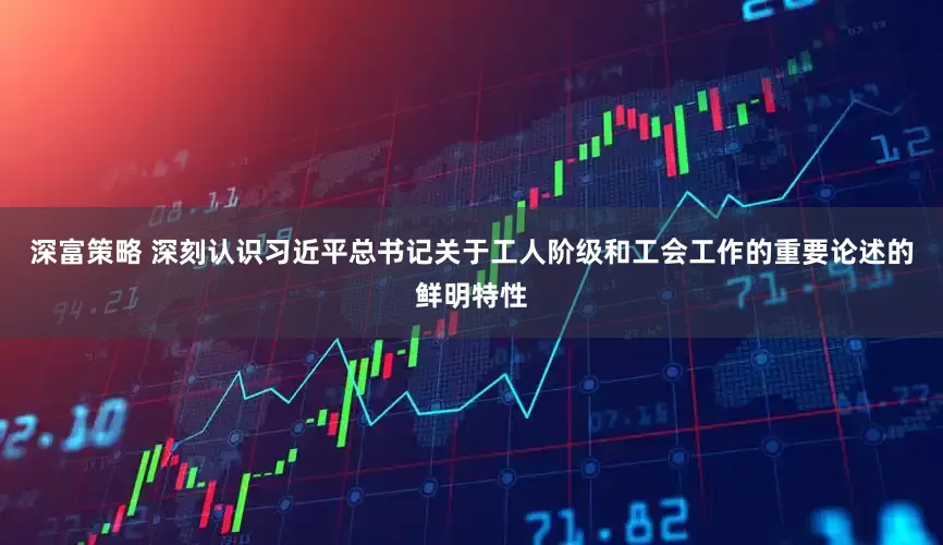 深富策略 深刻认识习近平总书记关于工人阶级和工会工作的重要论述的鲜明特性
