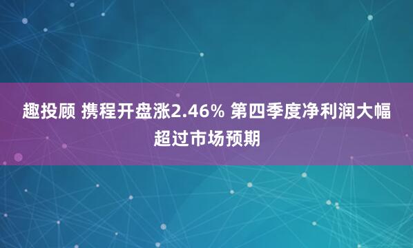 趣投顾 携程开盘涨2.46% 第四季度净利润大幅超过市场预期