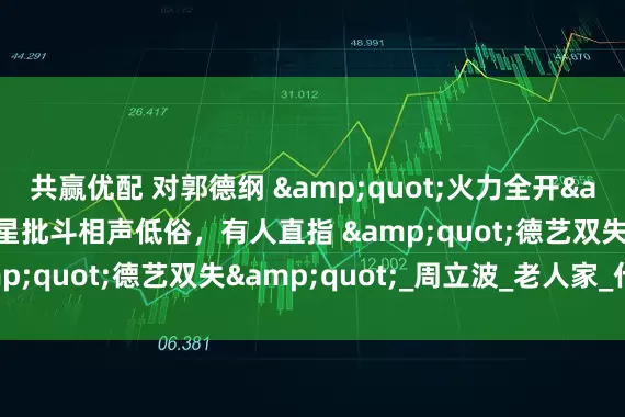共赢优配 对郭德纲 &quot;火力全开&quot;？5位明星批斗相声低俗，有人直指 &quot;德艺双失&quot;_周立波_老人家_什么