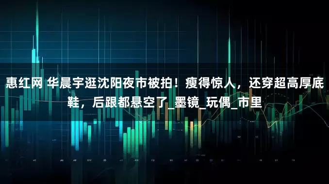 惠红网 华晨宇逛沈阳夜市被拍！瘦得惊人，还穿超高厚底鞋，后跟都悬空了_墨镜_玩偶_市里