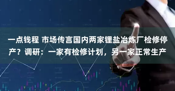 一点钱程 市场传言国内两家锂盐冶炼厂检修停产？调研：一家有检修计划，另一家正常生产