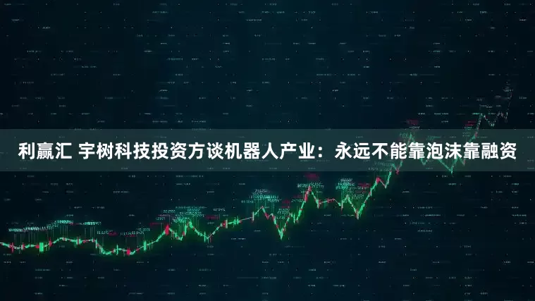 利赢汇 宇树科技投资方谈机器人产业：永远不能靠泡沫靠融资