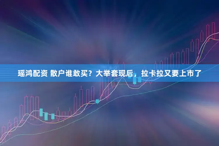 瑶鸿配资 散户谁敢买？大举套现后，拉卡拉又要上市了