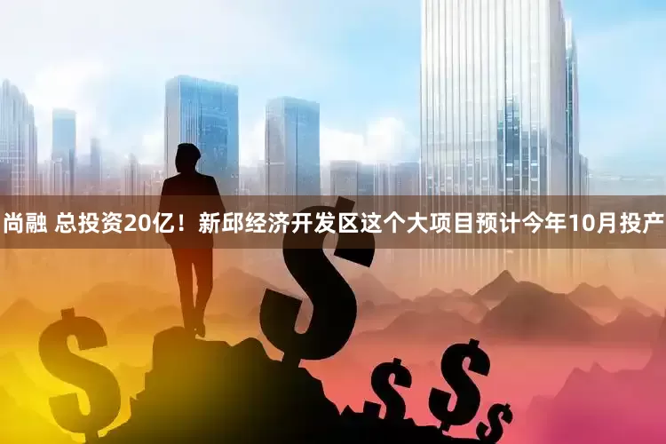 尚融 总投资20亿！新邱经济开发区这个大项目预计今年10月投产