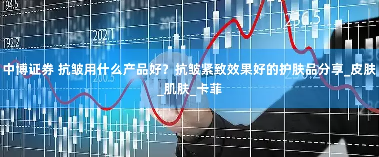 中博证券 抗皱用什么产品好？抗皱紧致效果好的护肤品分享_皮肤_肌肤_卡菲