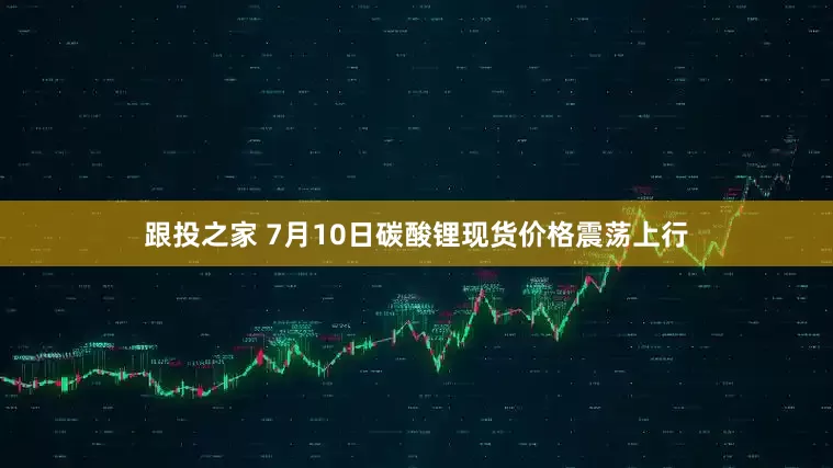 跟投之家 7月10日碳酸锂现货价格震荡上行