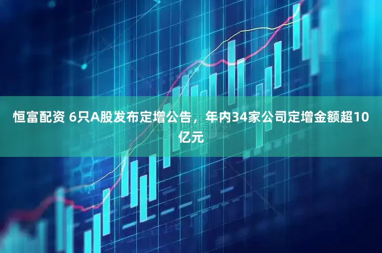 恒富配资 6只A股发布定增公告，年内34家公司定增金额超10亿元