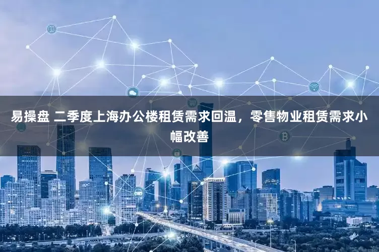 易操盘 二季度上海办公楼租赁需求回温，零售物业租赁需求小幅改善