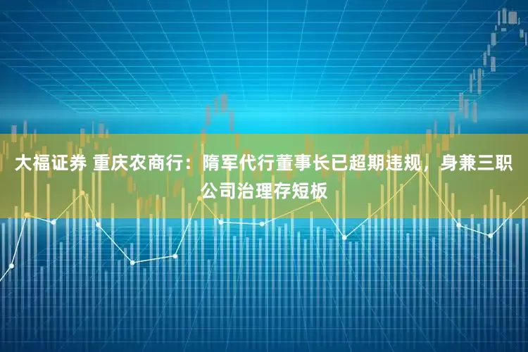 大福证券 重庆农商行：隋军代行董事长已超期违规，身兼三职公司治理存短板