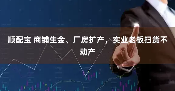 顺配宝 商铺生金、厂房扩产，实业老板扫货不动产