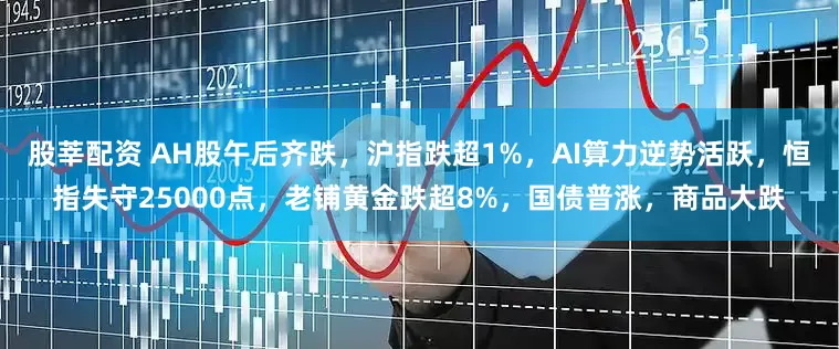 股莘配资 AH股午后齐跌，沪指跌超1%，AI算力逆势活跃，恒指失守25000点，老铺黄金跌超8%，国债普涨，商品大跌