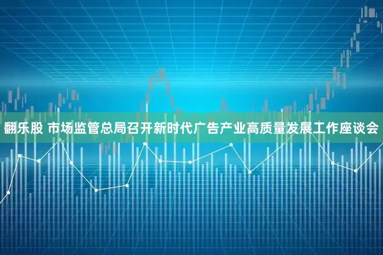 翻乐股 市场监管总局召开新时代广告产业高质量发展工作座谈会