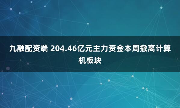 九融配资端 204.46亿元主力资金本周撤离计算机板块