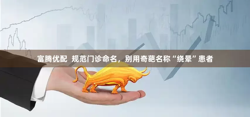 富腾优配  规范门诊命名，别用奇葩名称“绕晕”患者