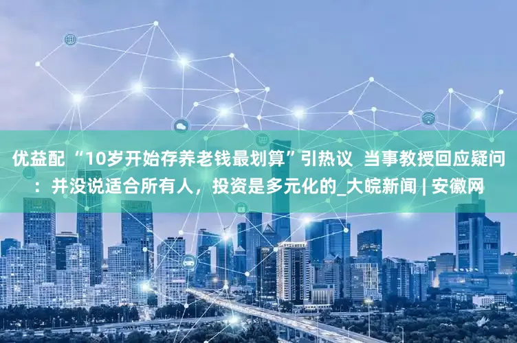 优益配 “10岁开始存养老钱最划算”引热议  当事教授回应疑问：并没说适合所有人，投资是多元化的_大皖新闻 | 安徽网