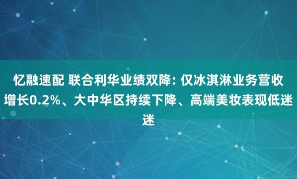 忆融速配 联合利华业绩双降: 仅冰淇淋业务营收增长0.2%、大中华区持续下降、高端美妆表现低迷