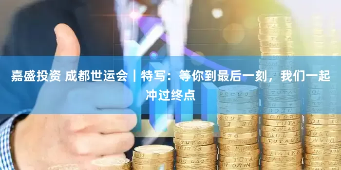 嘉盛投资 成都世运会｜特写：等你到最后一刻，我们一起冲过终点
