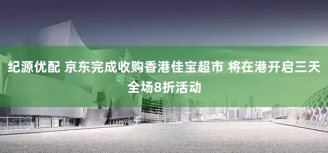 纪源优配 京东完成收购香港佳宝超市 将在港开启三天全场8折活动