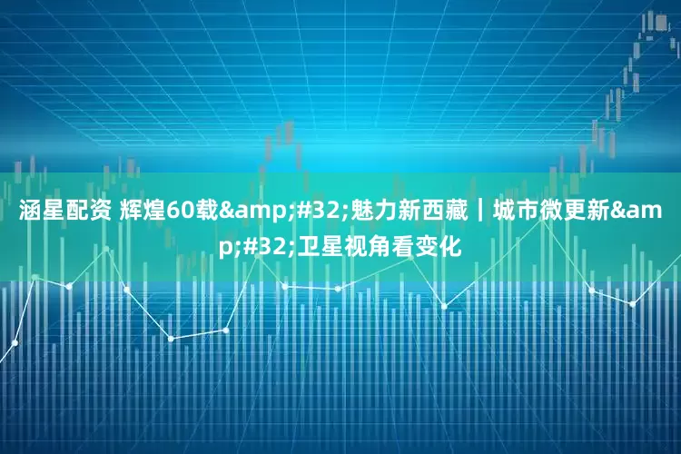 涵星配资 辉煌60载 魅力新西藏｜城市微更新 卫星视角看变化