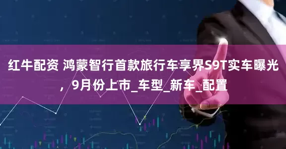 红牛配资 鸿蒙智行首款旅行车享界S9T实车曝光，9月份上市_车型_新车_配置