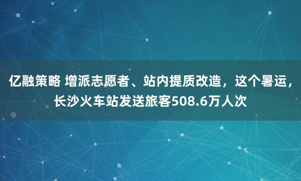 亿融策略 增派志愿者、站内提质改造，这个暑运，长沙火车站发送旅客508.6万人次