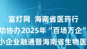 富灯网  海南省医药行业协会成功协办2025年“百场万企”大中小企业融通暨海南省生物医药产业专场对接活动