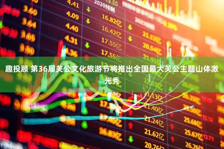 趣投顾 第36届关公文化旅游节将推出全国最大关公主题山体激光秀