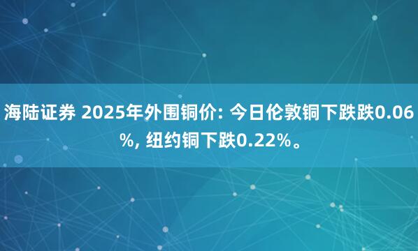 海陆证券 2025年外围铜价: 今日伦敦铜下跌跌0.06%, 纽约铜下跌0.22%。
