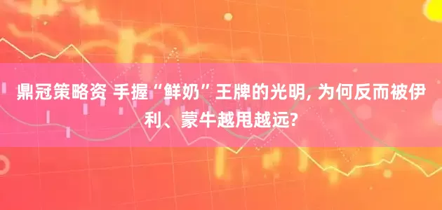 鼎冠策略资 手握“鲜奶”王牌的光明, 为何反而被伊利、蒙牛越甩越远?