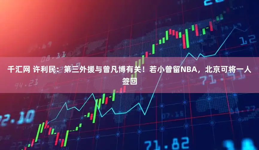 千汇网 许利民：第三外援与曾凡博有关！若小曾留NBA，北京可将一人签回