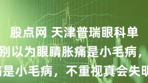 股点网 天津普瑞眼科单明华提醒：别以为眼睛胀痛是小毛病，不重视真会失明！
