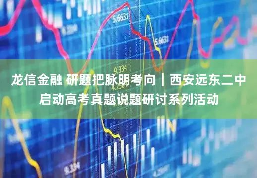 龙信金融 研题把脉明考向︱西安远东二中启动高考真题说题研讨系列活动