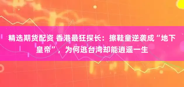精选期货配资 香港最狂探长：擦鞋童逆袭成“地下皇帝”，为何逃台湾却能逍遥一生