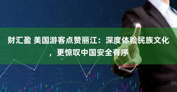 财汇盈 美国游客点赞丽江:深度体验民族文化,更惊叹中国安全有序